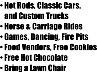 • Hot Rods, Classic Cars,  and Custom Trucks • Horse & Carriage Rides • Games, Dancing, Fire Pits • Food Vendors, Free Cookies • Free Hot Chocolate • Bring a Lawn Chair